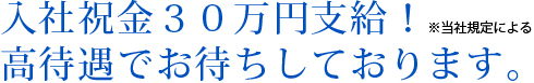 入社祝金30万円支給!*当社規定による 高待遇でお待ちしております!